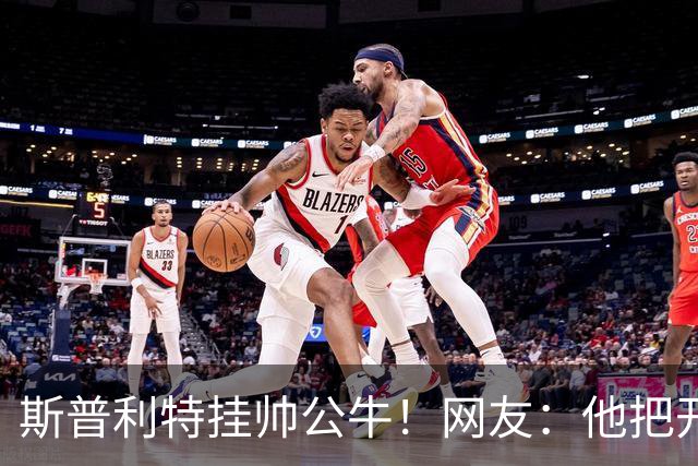 斯普利特挂帅公牛！网友：他把开拓者首轮签和自己一起送去芝加哥